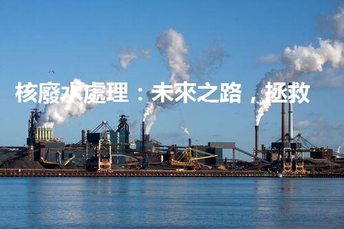 核廢水處理：未來之路，拯救地球的希望！